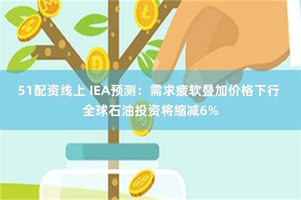 51配资线上 IEA预测：需求疲软叠加价格下行 全球石油投资将缩减6%