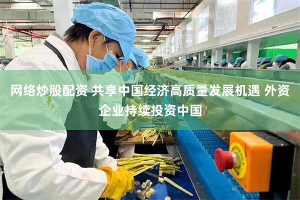 网络炒股配资 共享中国经济高质量发展机遇 外资企业持续投资中国