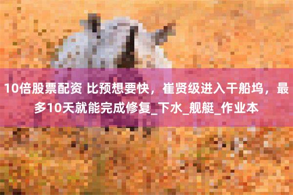 10倍股票配资 比预想要快，崔贤级进入干船坞，最多10天就能完成修复_下水_舰艇_作业本