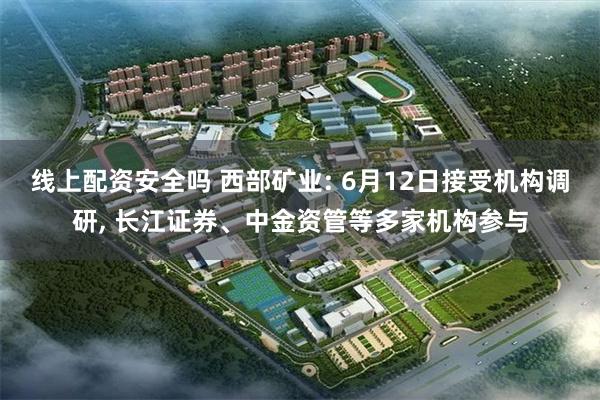 线上配资安全吗 西部矿业: 6月12日接受机构调研, 长江证券、中金资管等多家机构参与