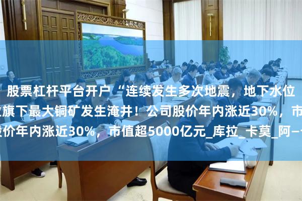 股票杠杆平台开户 “连续发生多次地震，地下水位急剧上升”，紫金矿业旗下最大铜矿发生淹井！公司股价年内涨近30%，市值超5000亿元_库拉_卡莫_阿—卡