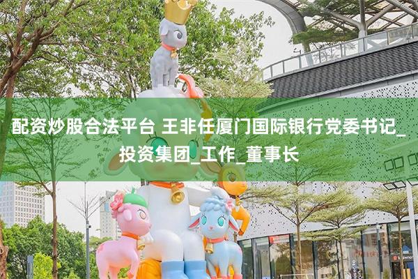 配资炒股合法平台 王非任厦门国际银行党委书记_投资集团_工作_董事长