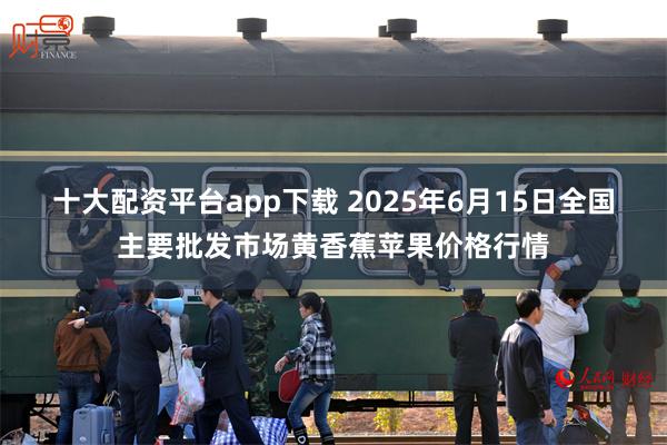十大配资平台app下载 2025年6月15日全国主要批发市场黄香蕉苹果价格行情