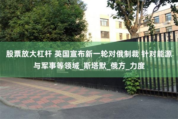 股票放大杠杆 英国宣布新一轮对俄制裁 针对能源与军事等领域_斯塔默_俄方_力度
