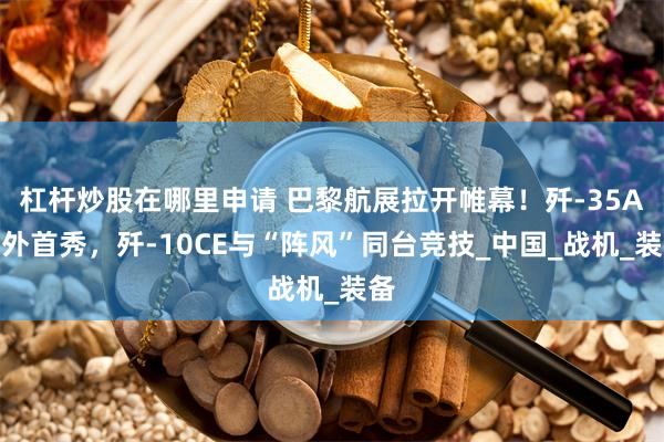 杠杆炒股在哪里申请 巴黎航展拉开帷幕！歼-35A海外首秀，歼-10CE与“阵风”同台竞技_中国_战机_装备