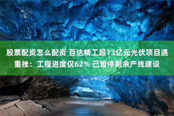 股票配资怎么配资 百达精工超13亿元光伏项目遇重挫：工程进度仅62% 已暂停剩余产线建设