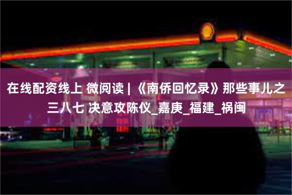 在线配资线上 微阅读 | 《南侨回忆录》那些事儿之三八七 决意攻陈仪_嘉庚_福建_祸闽