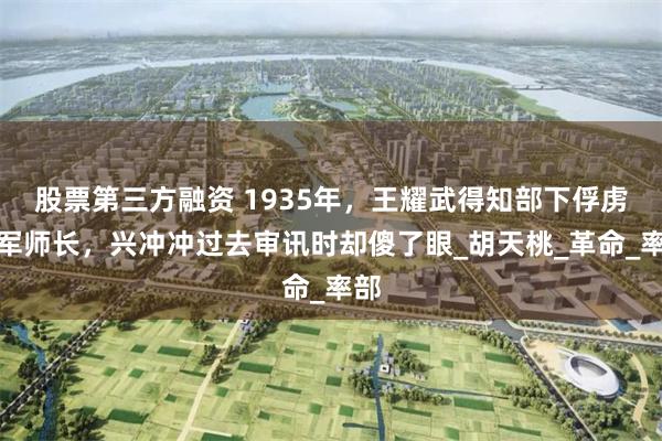 股票第三方融资 1935年，王耀武得知部下俘虏红军师长，兴冲冲过去审讯时却傻了眼_胡天桃_革命_率部