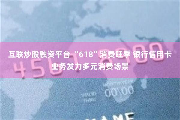 互联炒股融资平台 “618”消费旺季 银行信用卡业务发力多元消费场景