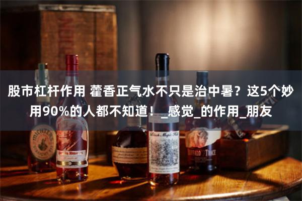 股市杠杆作用 藿香正气水不只是治中暑？这5个妙用90%的人都不知道！_感觉_的作用_朋友