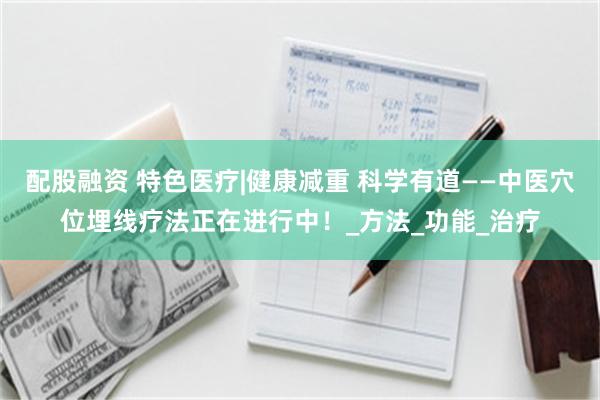 配股融资 特色医疗|健康减重 科学有道——中医穴位埋线疗法正在进行中！_方法_功能_治疗