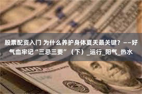 股票配资入门 为什么养护身体夏天最关键？——好气血牢记“三忌三要”（下）_运行_阳气_热水