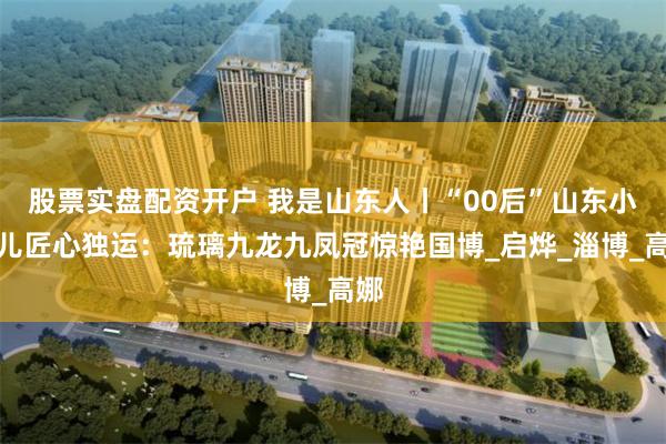 股票实盘配资开户 我是山东人丨“00后”山东小伙儿匠心独运：琉璃九龙九凤冠惊艳国博_启烨_淄博_高娜