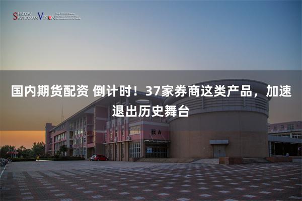 国内期货配资 倒计时！37家券商这类产品，加速退出历史舞台