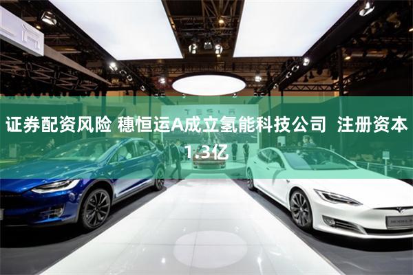 证券配资风险 穗恒运A成立氢能科技公司  注册资本1.3亿