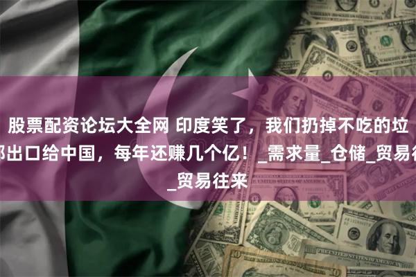 股票配资论坛大全网 印度笑了，我们扔掉不吃的垃圾都出口给中国，每年还赚几个亿！_需求量_仓储_贸易往来