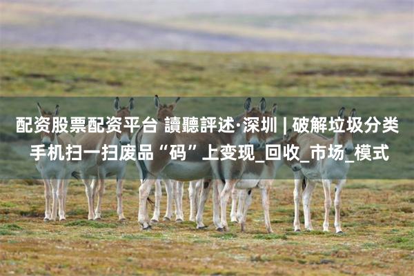 配资股票配资平台 讀聽評述·深圳 | 破解垃圾分类 手机扫一扫废品“码”上变现_回收_市场_模式